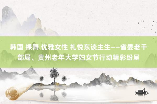 韩国 裸舞 优雅女性 礼悦东谈主生——省委老干部局、贵州老年大学妇女节行动精彩纷呈