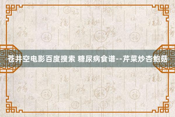 苍井空电影百度搜索 糖尿病食谱--芹菜炒杏鲍菇