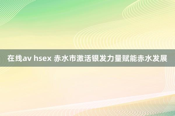 在线av hsex 赤水市激活银发力量赋能赤水发展
