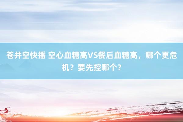 苍井空快播 空心血糖高VS餐后血糖高，哪个更危机？要先控哪个？