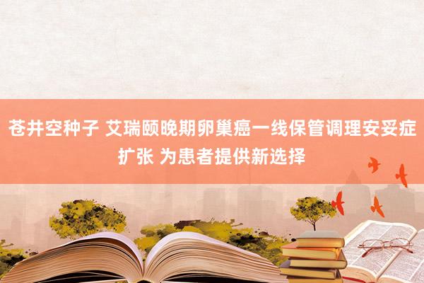 苍井空种子 艾瑞颐晚期卵巢癌一线保管调理安妥症扩张 为患者提供新选择