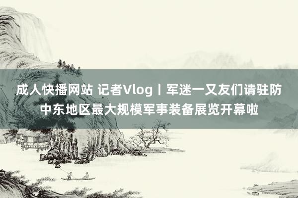 成人快播网站 记者Vlog丨军迷一又友们请驻防中东地区最大规模军事装备展览开幕啦