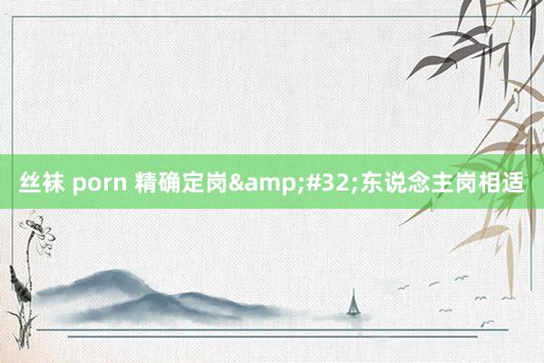 丝袜 porn 精确定岗&#32;东说念主岗相适