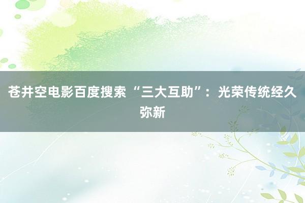 苍井空电影百度搜索 “三大互助”：光荣传统经久弥新