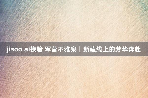 jisoo ai换脸 军营不雅察｜新藏线上的芳华奔赴