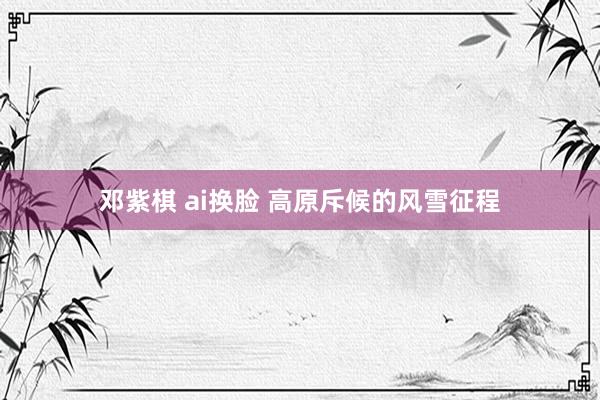 邓紫棋 ai换脸 高原斥候的风雪征程