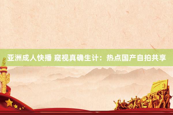 亚洲成人快播 窥视真确生计：热点国产自拍共享