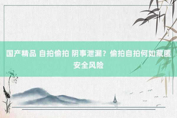 国产精品 自拍偷拍 阴事泄漏？偷拍自拍何如藏匿安全风险