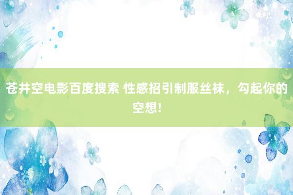 苍井空电影百度搜索 性感招引制服丝袜，勾起你的空想!