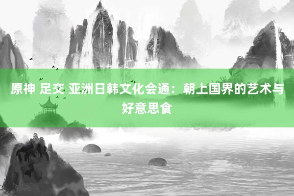 原神 足交 亚洲日韩文化会通：朝上国界的艺术与好意思食