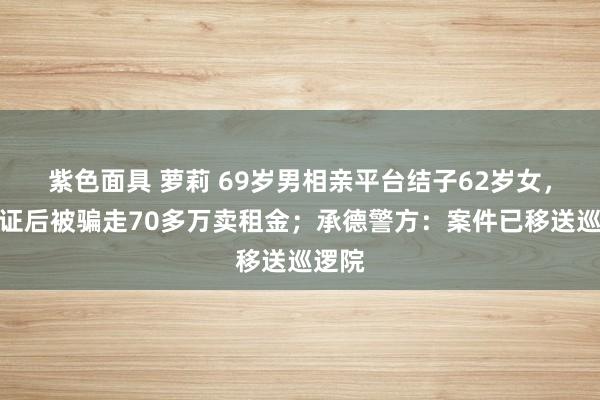 紫色面具 萝莉 69岁男相亲平台结子62岁女，称领证后被骗走70多万卖租金；承德警方：案件已移送巡逻院