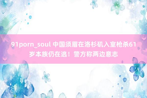 91porn_soul 中国须眉在洛杉矶入室枪杀61岁本族仍在逃！警方称两边意志