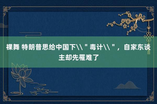 裸舞 特朗普思给中国下\＂毒计\＂，自家东谈主却先罹难了