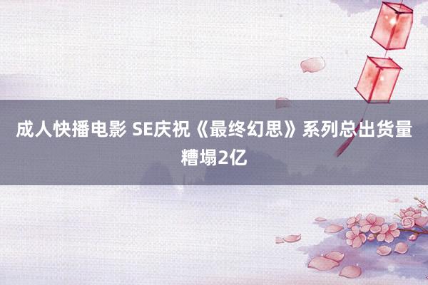成人快播电影 SE庆祝《最终幻思》系列总出货量糟塌2亿