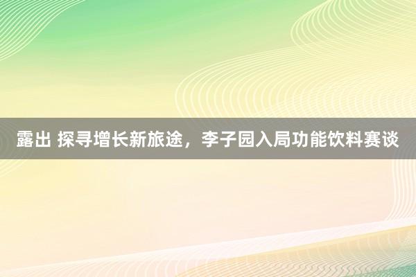 露出 探寻增长新旅途，李子园入局功能饮料赛谈