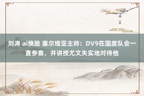 刘涛 ai换脸 塞尔维亚主帅：DV9在国度队会一直参赛，并讲授尤文失实地对待他