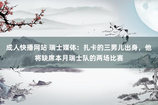 成人快播网站 瑞士媒体：扎卡的三男儿出身，他将缺席本月瑞士队的两场比赛