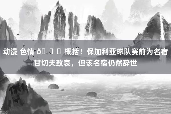 动漫 色情 😂概括！保加利亚球队赛前为名宿甘切夫致哀，但该名宿仍然辞世