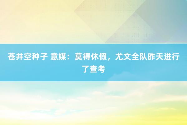苍井空种子 意媒：莫得休假，尤文全队昨天进行了查考