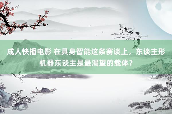 成人快播电影 在具身智能这条赛谈上，东谈主形机器东谈主是最渴望的载体？