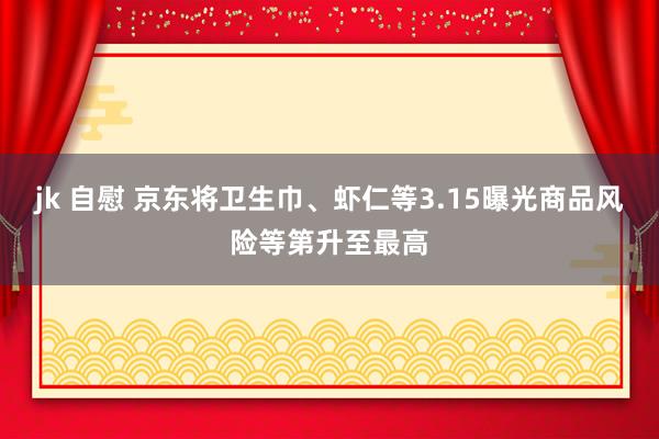 jk 自慰 京东将卫生巾、虾仁等3.15曝光商品风险等第升至最高