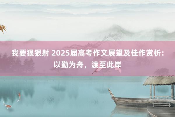 我要狠狠射 2025届高考作文展望及佳作赏析：以勤为舟，渡至此岸