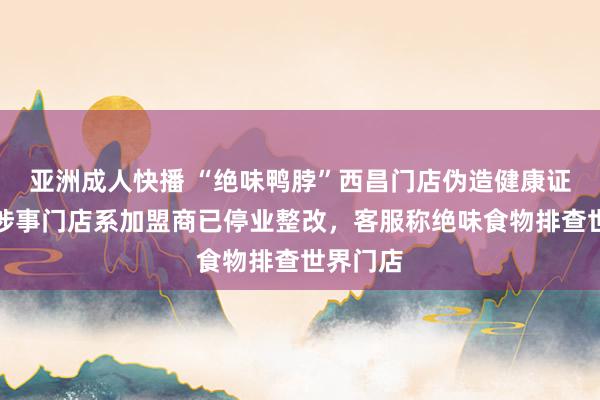 亚洲成人快播 “绝味鸭脖”西昌门店伪造健康证跟踪：涉事门店系加盟商已停业整改，客服称绝味食物排查世界门店