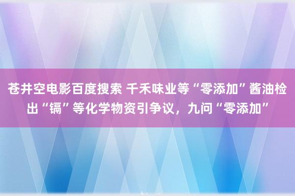 苍井空电影百度搜索 千禾味业等“零添加”酱油检出“镉”等化学物资引争议，九问“零添加”