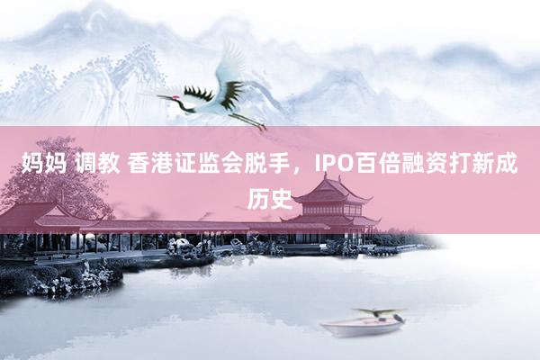 妈妈 调教 香港证监会脱手，IPO百倍融资打新成历史