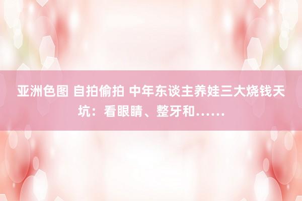 亚洲色图 自拍偷拍 中年东谈主养娃三大烧钱天坑：看眼睛、整牙和……