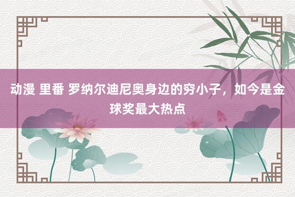 动漫 里番 罗纳尔迪尼奥身边的穷小子，如今是金球奖最大热点
