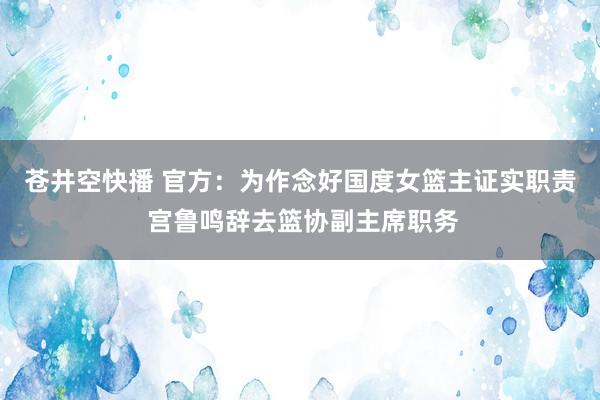 苍井空快播 官方：为作念好国度女篮主证实职责 宫鲁鸣辞去篮协副主席职务