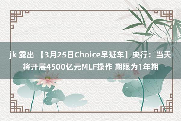 jk 露出 【3月25日Choice早班车】央行：当天将开展4500亿元MLF操作 期限为1年期