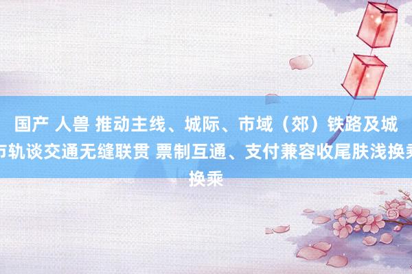 国产 人兽 推动主线、城际、市域（郊）铁路及城市轨谈交通无缝联贯 票制互通、支付兼容收尾肤浅换乘