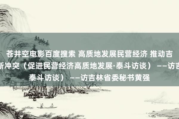 苍井空电影百度搜索 高质地发展民营经济 推动吉林全面振兴赢得新冲突（促进民营经济高质地发展·泰斗访谈） ——访吉林省委秘书黄强