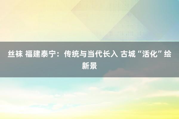 丝袜 福建泰宁：传统与当代长入 古城“活化”绘新景