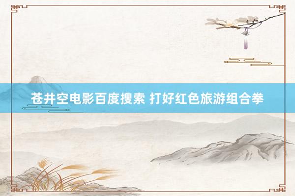 苍井空电影百度搜索 打好红色旅游组合拳