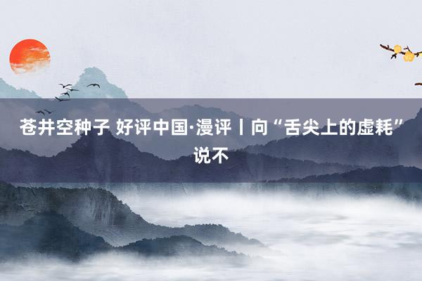 苍井空种子 好评中国·漫评丨向“舌尖上的虚耗”说不