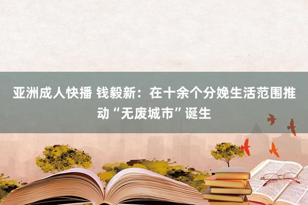 亚洲成人快播 钱毅新：在十余个分娩生活范围推动“无废城市”诞生
