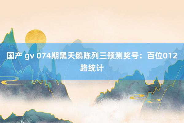 国产 gv 074期黑天鹅陈列三预测奖号：百位012路统计