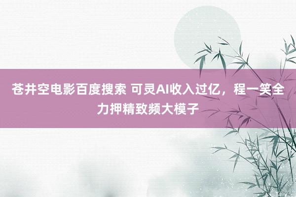 苍井空电影百度搜索 可灵AI收入过亿，程一笑全力押精致频大模子