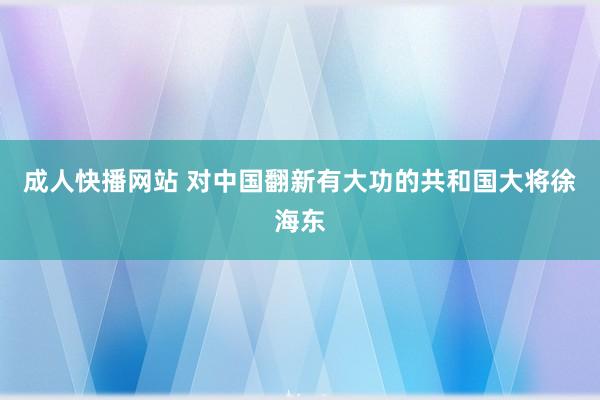 成人快播网站 对中国翻新有大功的共和国大将徐海东
