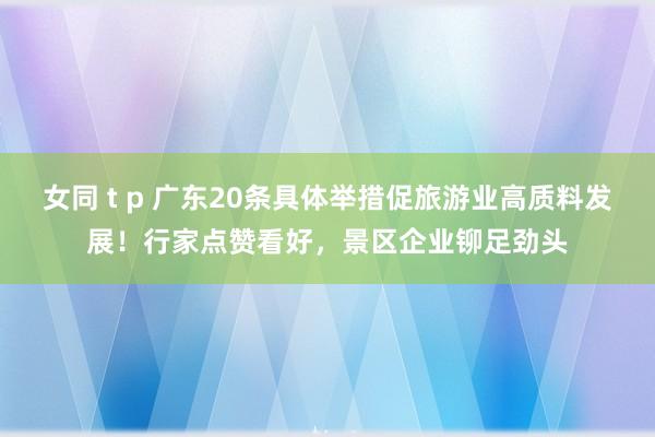 女同 t p 广东20条具体举措促旅游业高质料发展！行家点赞看好，景区企业铆足劲头
