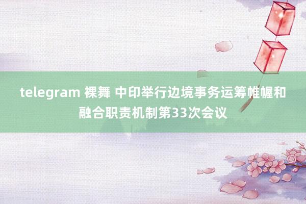 telegram 裸舞 中印举行边境事务运筹帷幄和融合职责机制第33次会议