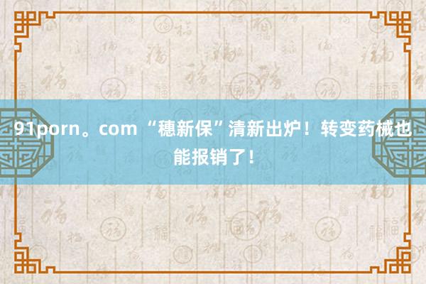 91porn。com “穗新保”清新出炉！转变药械也能报销了！
