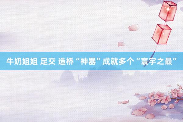 牛奶姐姐 足交 造桥“神器”成就多个“寰宇之最”