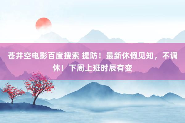 苍井空电影百度搜索 提防！最新休假见知，不调休！下周上班时辰有变