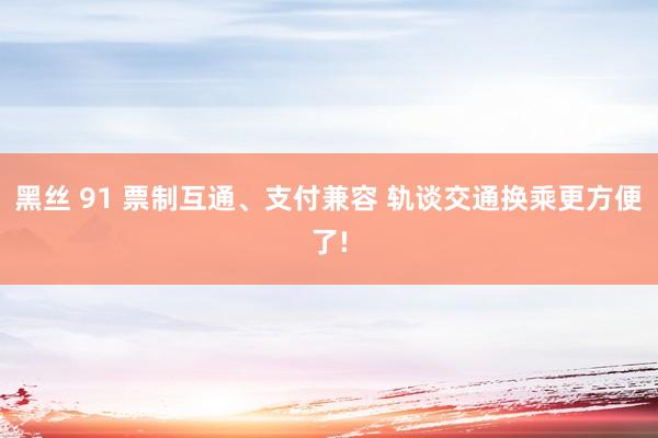 黑丝 91 票制互通、支付兼容 轨谈交通换乘更方便了!