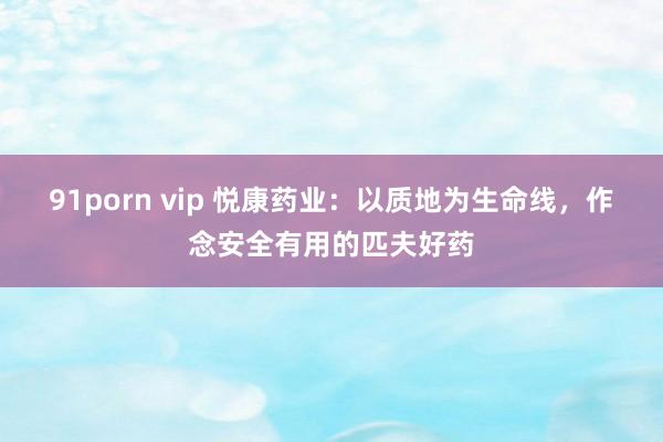 91porn vip 悦康药业：以质地为生命线，作念安全有用的匹夫好药