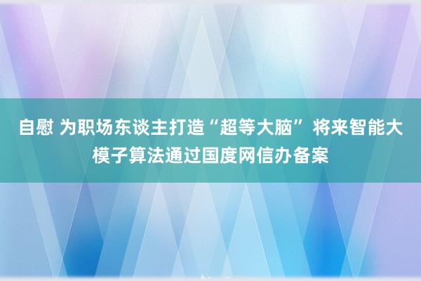 自慰 为职场东谈主打造“超等大脑” 将来智能大模子算法通过国度网信办备案